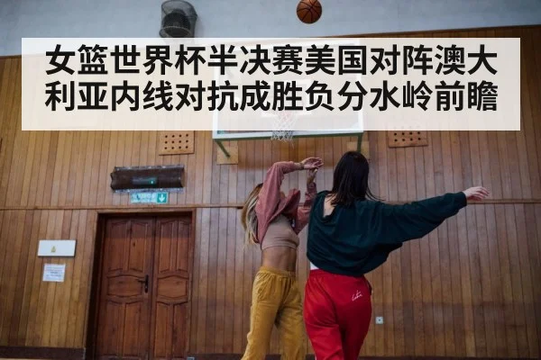 女篮世界杯半决赛美国对阵澳大利亚内线对抗成胜负分水岭前瞻