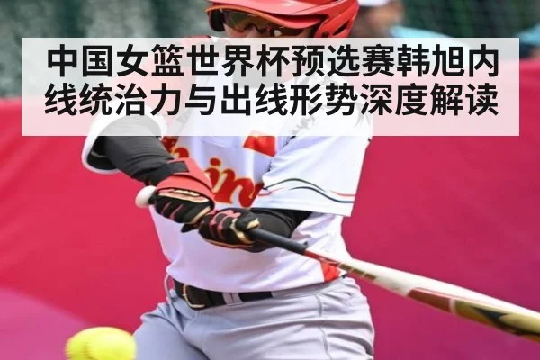 中国女篮世界杯预选赛韩旭内线统治力与出线形势深度解读